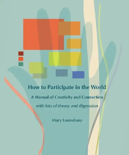How to Participate in the World: A Manual of Creativity and Connection with Lots of Theory and Digression by Mary Lounsbury
