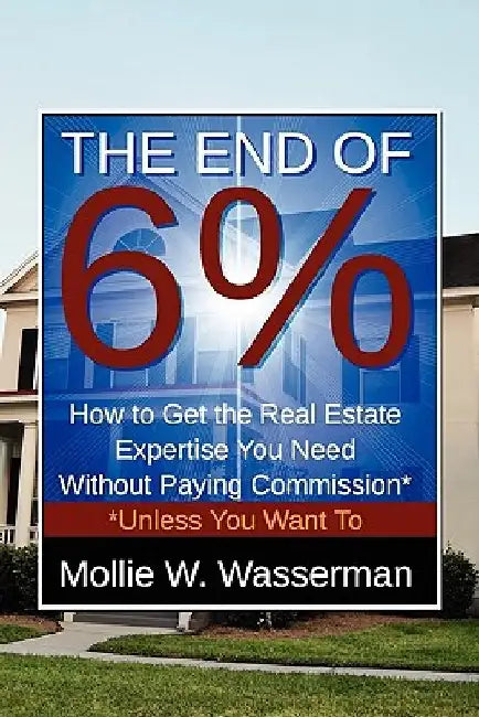 The End of 6%: How to Get the Real Estate Expertise You Need Without Paying Commission* *Unless You Want To by Mollie W. Wasserman