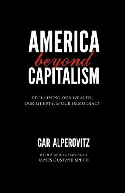 America Beyond Capitalism: Reclaiming Our Wealth, Our Liberty, and Our Democracy by Gar Alperovitz