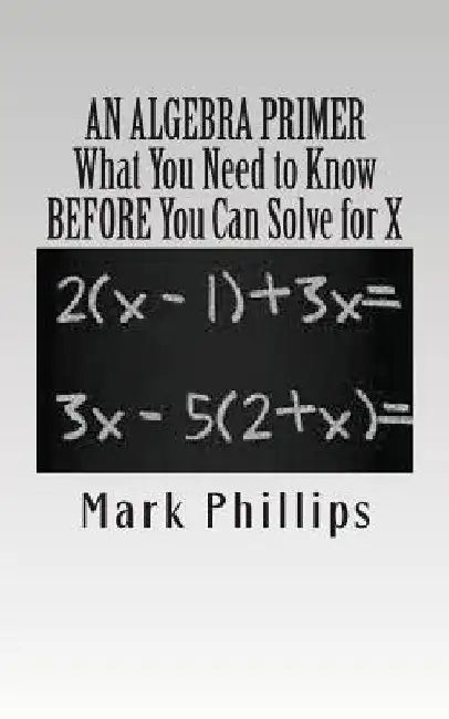An Algebra Primer: What You Need to Know BEFORE You Can Solve for X by Mark Phillips