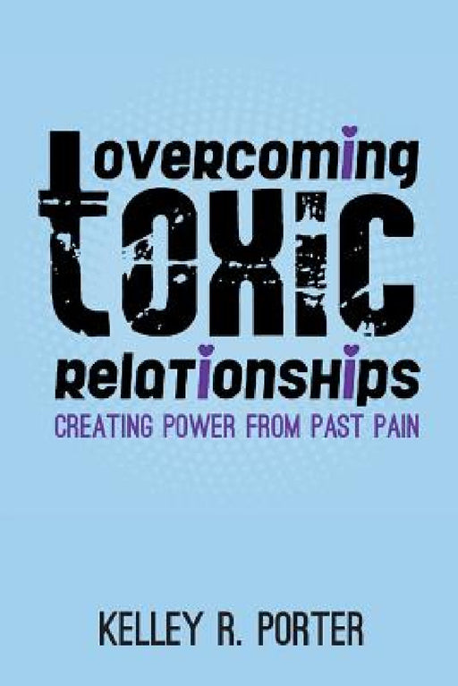 Overcoming Toxic Relationships: Creating Power From Past Pain by Kelley R. Porter
