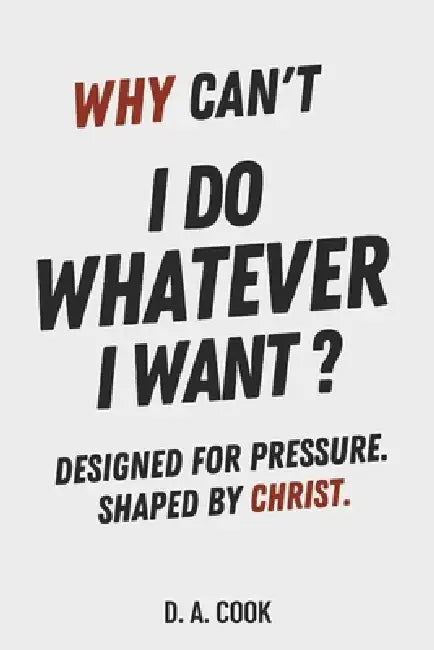 Why Can't I Do Whatever I Want?: Designed for Pressure. Shaped by Christ. by D. A. Cook