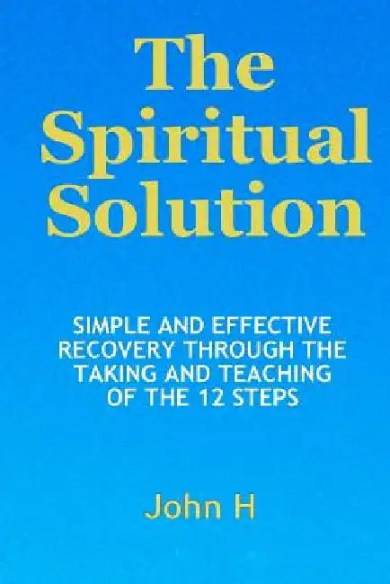 The Spiritual Solution - Simple And Effective Recovery Through The Taking And Teaching Of The 12 Steps by John H