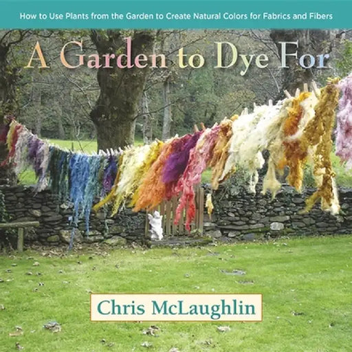 A Garden to Dye for: How to Use Plants from the Garden to Create Natural Colors for Fabrics and Fibers by Chris McLaughlin