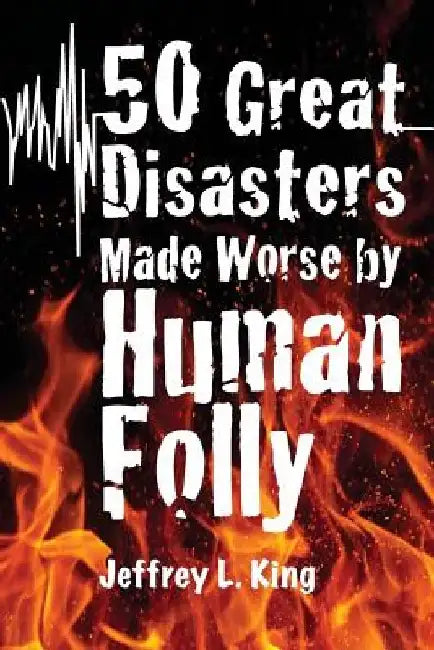 50 Great Disasters Made Worse by Human Folly by Jeffrey L. King