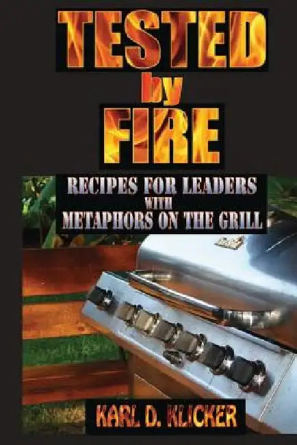Tested by Fire: Recipes for Leaders, with Metaphors on the Grill by Karl D. Klicker