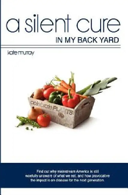A Silent Cure in my Back Yard: Find out why mainstream America is still woefully unaware of what we eat, and how provocative the impact is on disease by Kate Murray
