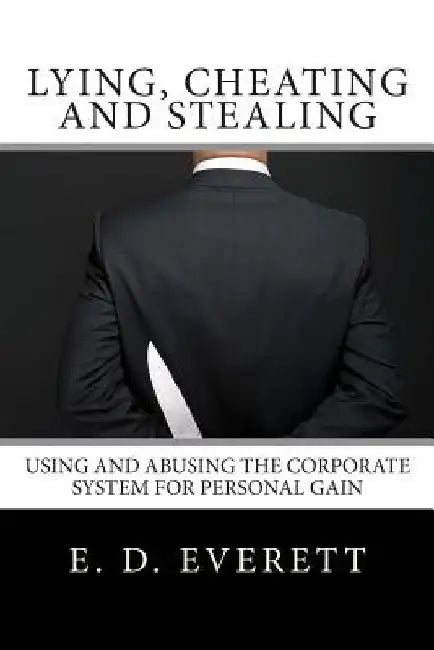 Lying, Cheating and Stealing: Using and Abusing the Corporate System for Personal Gain by E. D. Everett
