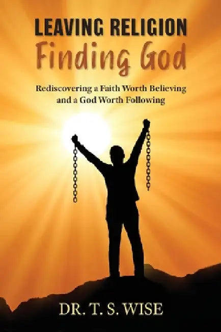 Leaving Religion Finding God: Rediscovering a Faith Worth Believing and a God Worth Following by Terry S. Wise