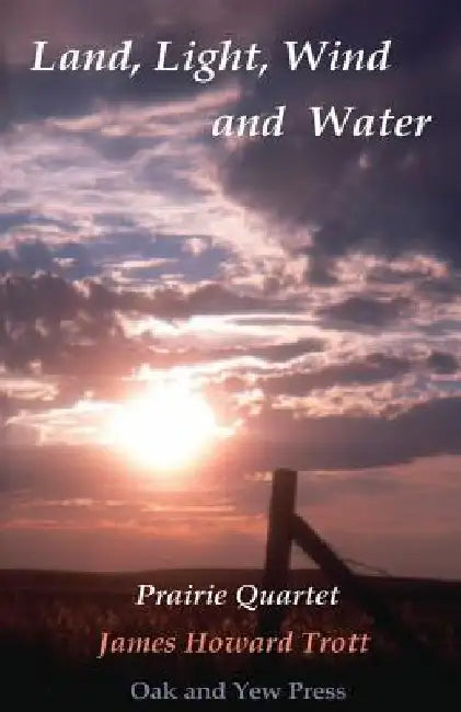 Land, Light, Wind and Water: Prairie Quartet: Elemental Meditations in Four Cycles by James Howard Trott