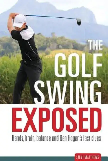 The Golf Swing Exposed: Hands, Brain, Balance and Ben Hogan's Last Clues by Steve Matthews