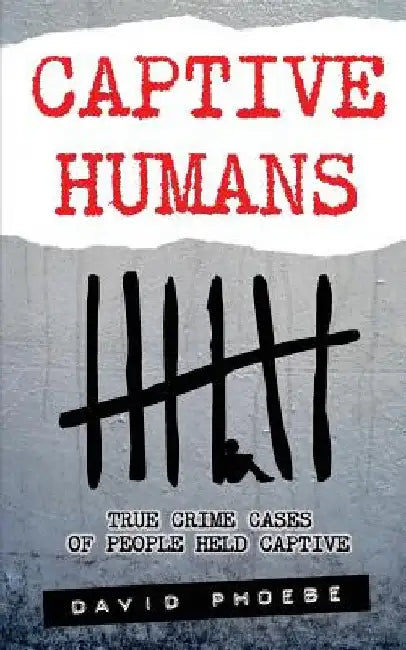 Captive Humans: True Crime Cases of People Held Captive by David Phoebe