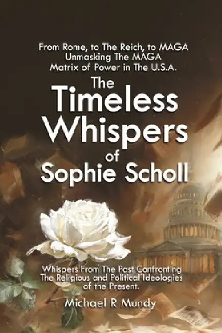 The Timeless Whispers of Sophie Scholl: From Rome, to The Reich, to MAGA: Unmasking The MAGA Matrix of Power in The U.S.A. by Michael Mundy