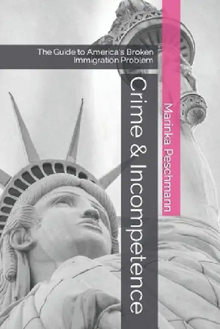 Crime & Incompetence: The Guide to America's Broken Immigration Problem by Marinka Peschmann