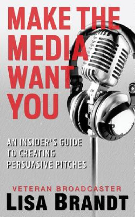 Make the Media Want You: An Insider's Guide to Creating Persuasive Pitches by Lisa Brandt