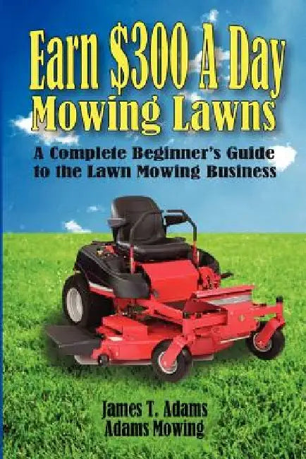 Earn $300 a Day Mowing Lawns: A Complete Beginner's Guide to the Lawn Mowing Business by Steven J. Adams