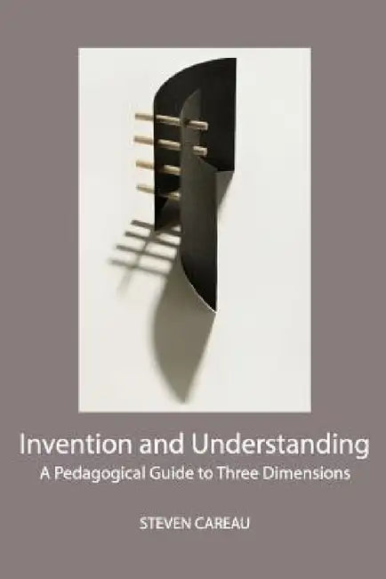 Invention and Understanding: A Pedagogical Guide to Three Dimensions by Steven Careau