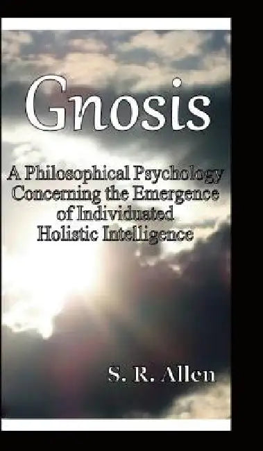 Gnosis a Philosophical Psychology Concerning the Emergence of Individuated Holistic Intelligence by S. R. Allen