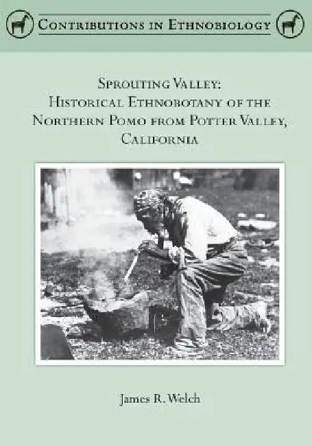 Sprouting Valley: Historical Ethnobotany of the Northern Pomo from Potter Valley, California by James R. Welch