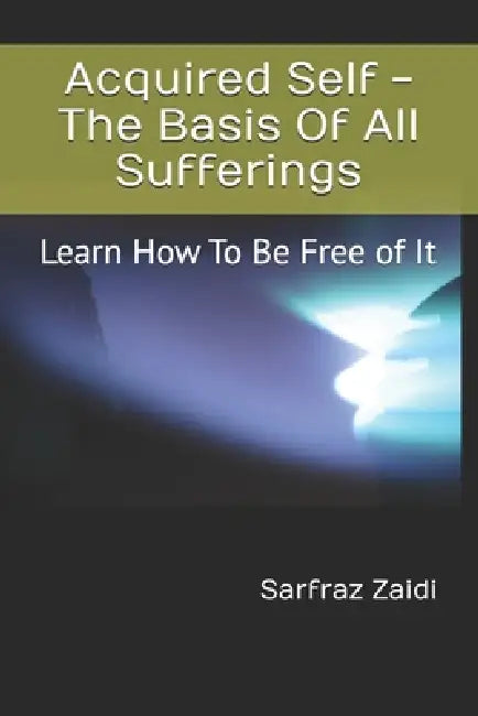 Acquired Self - The Basis Of All Sufferings: Learn How To Be Free of It by Sarfraz Zaidi