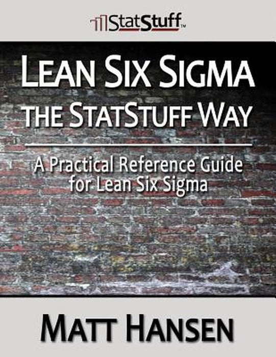 Lean Six Sigma The Statstuff Way: A Practical Reference Guide for Lean Six SIGMA by Matt Hansen