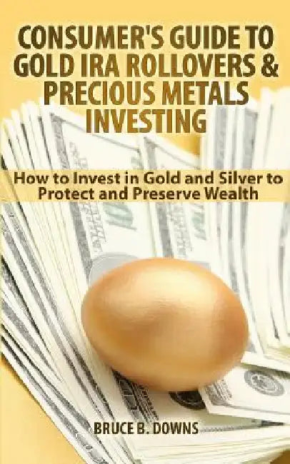 Consumer's Guide to Gold IRA Rollovers and Precious Metals Investing: How to Invest in Gold and Silver to Protect and Preserve Wealth by Bruce B. Downs
