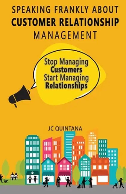 Speaking Frankly about Customer Relationship Management: Why Customer Relationship Management Is Still Alive and Vital to Your Company's Customer Stra by Jc Quintana