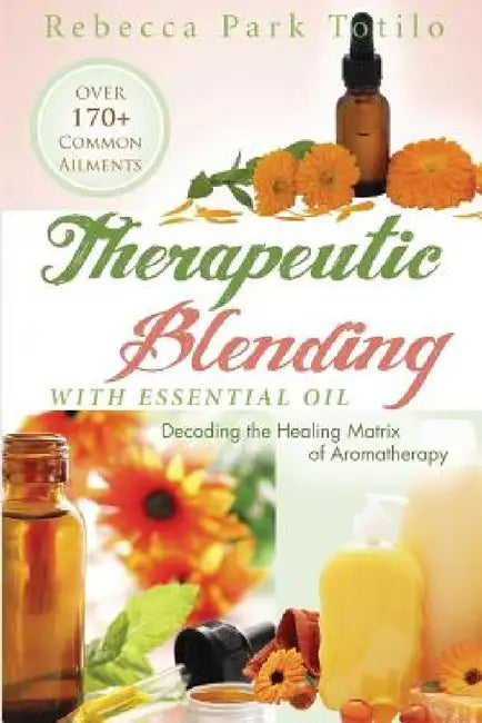 Therapeutic Blending With Essential Oil: Decoding the Healing Matrix of Aromatherapy by Rebecca Park Totilo
