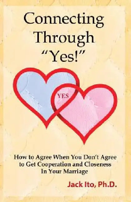 Connecting Through Yes!: How to Agree When You Don't Agree to Get Cooperation and Closeness in Your Marriage by Jack Ito
