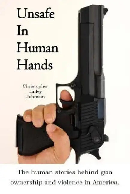 Unsafe In Human Hands: The human stories behind gun ownership and violence in America. by Christopher Linley Johnson