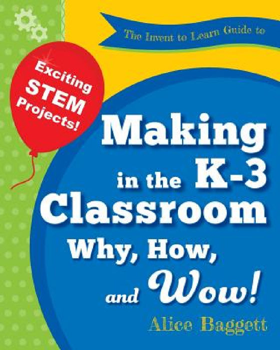 The Invent to Learn Guide to Making in the K-3 Classroom: Why, How, and Wow! by Alice Baggett, Sylvia Martinez