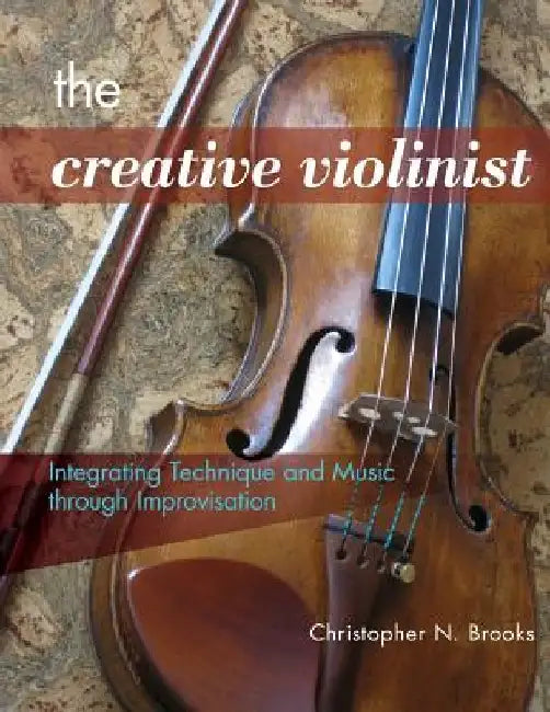 The Creative Violinist: Integrating Technique and Music through Improvisation by Christopher N. Brooks