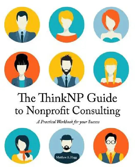 The ThinkNP Guide to Nonprofit Consulting: A Practical Workbook for Your Success: Your Step-by-Step Guide to a Successful Business Serving the Nonprof by Matthew a. Hugg