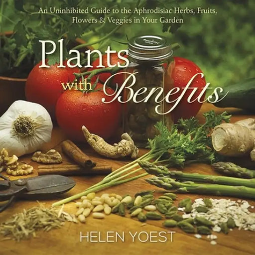 Plants with Benefits: An Uninhibited Guide to the Aphrodisiac Herbs, Fruits, Flowers & Veggies in Your Garden by Helen Yoest