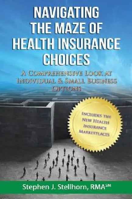 Navigating the Maze of Health Insurance Choices: A Comprehensive Look at Individual and Small Business Options by Stephen J. Stellhorn