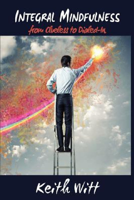 Integral Mindfulness: Clueless to Dialed in - How Integral Mindful Living Makes Everything Better by Keith Witt