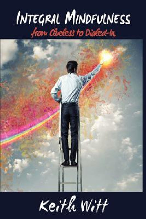 Integral Mindfulness: Clueless to Dialed in - How Integral Mindful Living Makes Everything Better by Keith Witt
