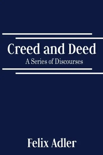 Creed and Deed - A Series of Discourses by Felix Adler