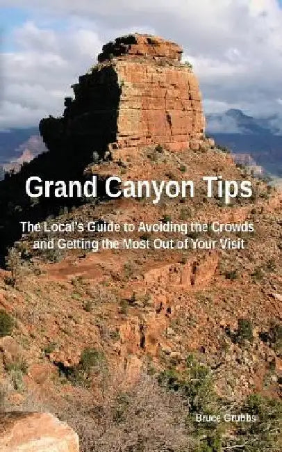 Grand Canyon Tips: The Local's Guide to Avoiding the Crowds and Getting the Most Out of Your Visit by Bruce Grubbs