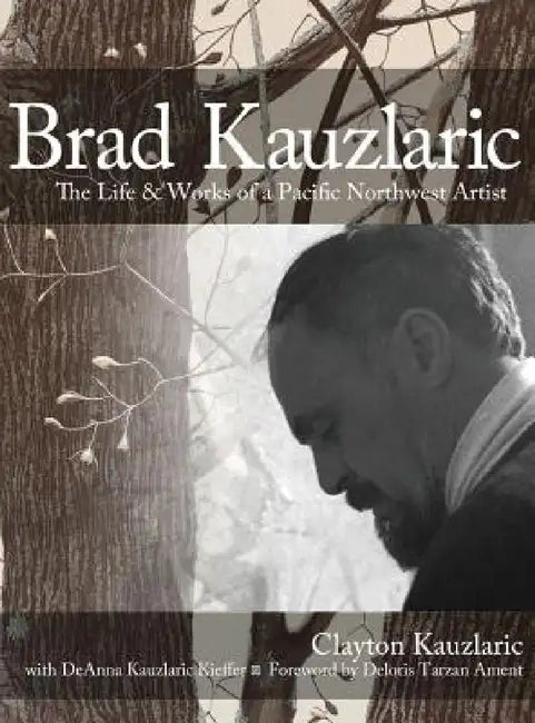 Brad Kauzlaric: The Life & Works of a Pacific Northwest Artist by Clayton Kauzlaric, Deloris Tarzan Ament, Deanna Kauzlaric Kieffer