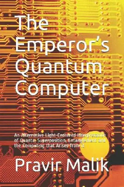 The Emperor's Quantum Computer: An Alternative Light-Centered Interpretation of Quanta, Superposition, Entanglement and the Computing That Arises from by Pravir Malik