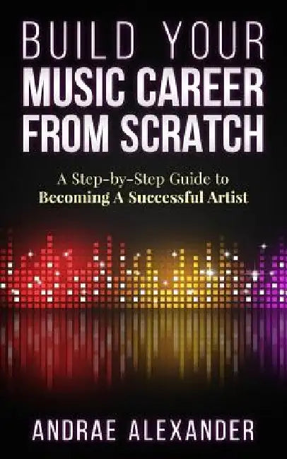 Build Your Music Career From Scratch: A Step By Step Guide to Becoming A Successful Artist by Andrae Alexander