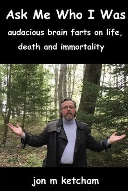 Ask Me Who I Was: Audacious Brain Farts on Life, Death and Immortality by Jon M. Ketcham