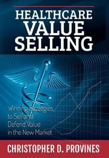 Healthcare Value Selling: Winning Strategies to Sell and Defend Value in the New Market by Christopher D. Provines