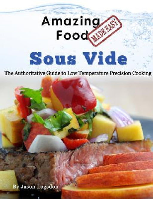 Amazing Food Made Easy - Sous Vide: The Authoritative Guide to Low Temperature Precision Cooking by Jason Logsdon