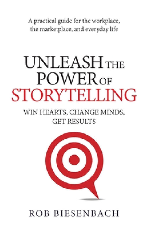 Unleash the Power of Storytelling: Win Hearts, Change Minds, Get Results by Rob Biesenbach