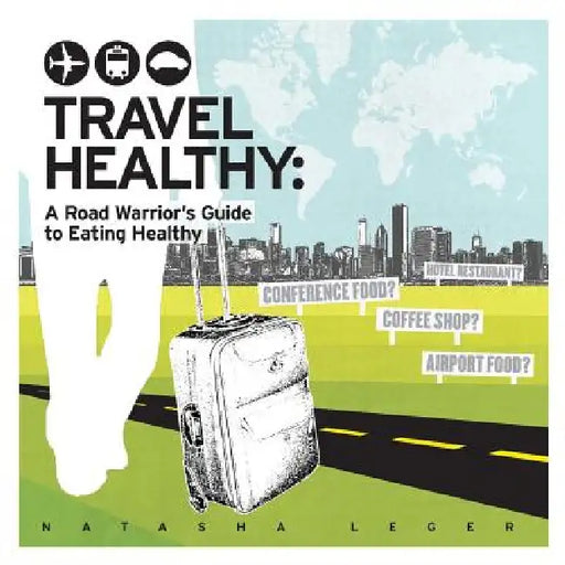 Travel Healthy: A Road Warrior's Guide to Eating Healthy by Natasha Leger