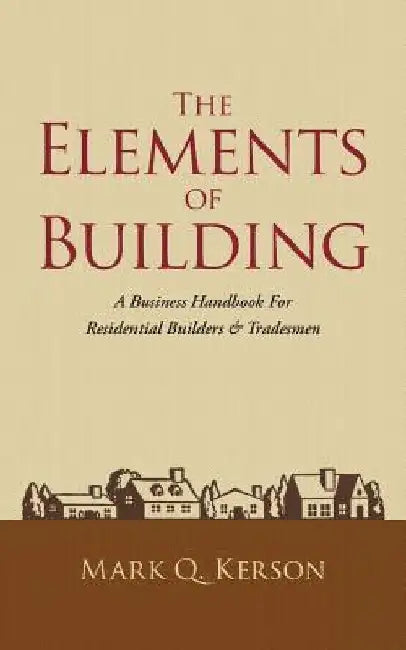 The Elements of Building: A Business Handbook for Residential Builders & Tradesmen by Mark Q. Kerson