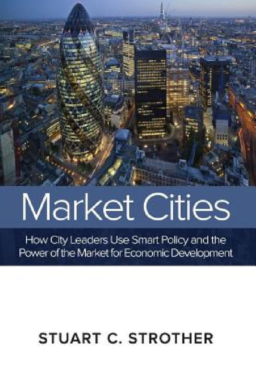 Market Cities: How City Leaders Use Smart Policy and the Power of the Market for Economic Development by Stuart C. Strother