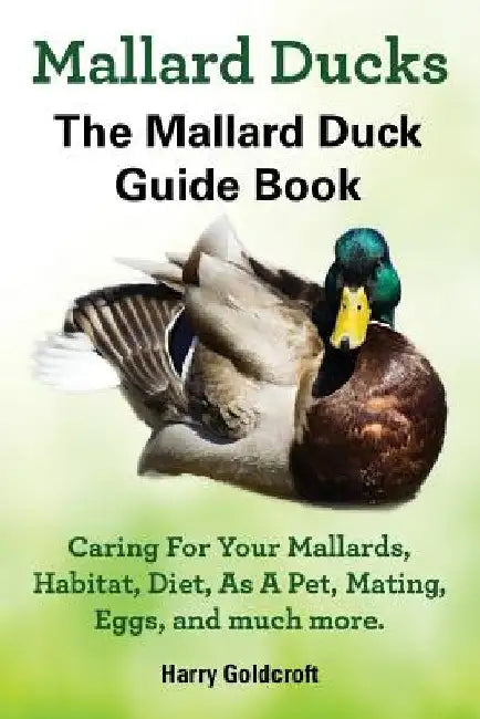 Mallard Ducks, The Mallard Duck Complete Guide Book, Caring For Your Mallards, Habitat, Diet by Harry Goldcroft